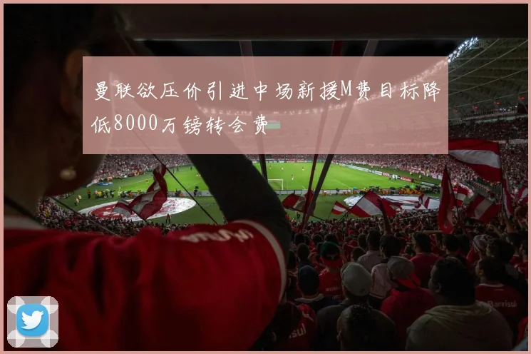 曼联欲压价引进中场新援M费目标降低8000万镑转会费
