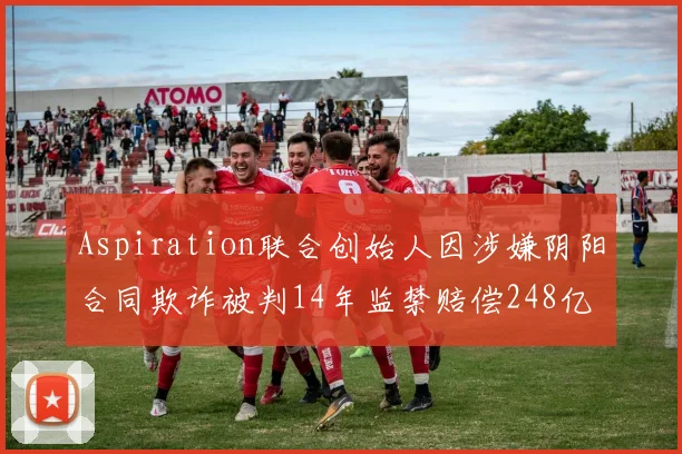 Aspiration联合创始人因涉嫌阴阳合同欺诈被判14年监禁赔偿248亿