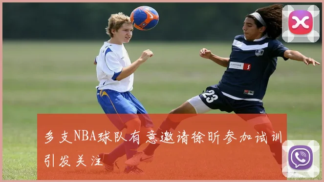 多支NBA球队有意邀请徐昕参加试训引发关注