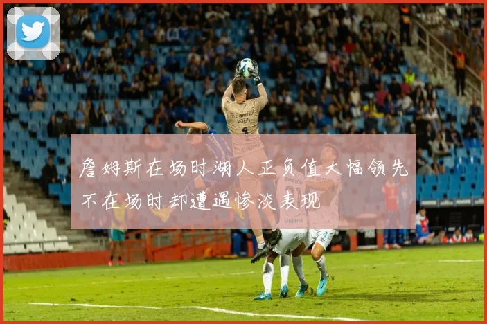 詹姆斯在场时湖人正负值大幅领先不在场时却遭遇惨淡表现