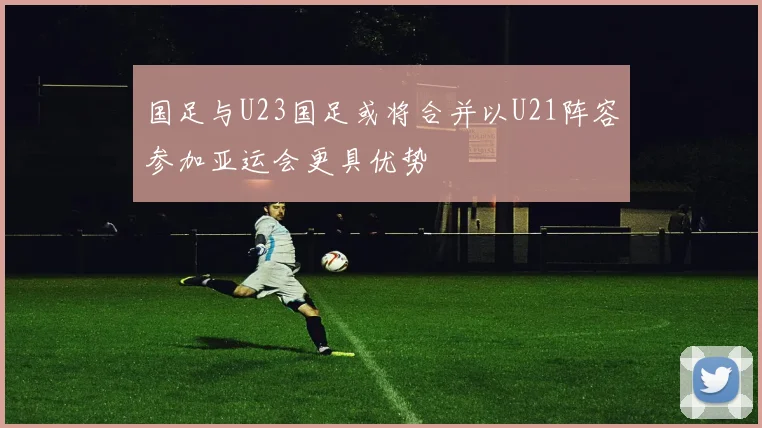国足与U23国足或将合并以U21阵容参加亚运会更具优势