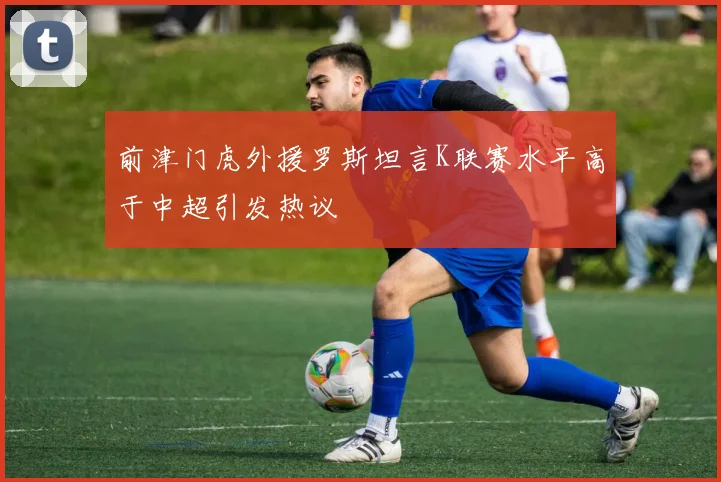 前津门虎外援罗斯坦言K联赛水平高于中超引发热议