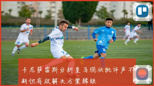 卡尼萨雷斯分析皇马现状批评声不断但有效解决方案稀缺