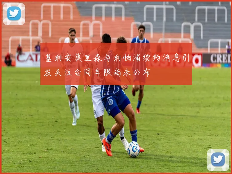 基利安莫里森与利物浦续约消息引发关注合同年限尚未公布