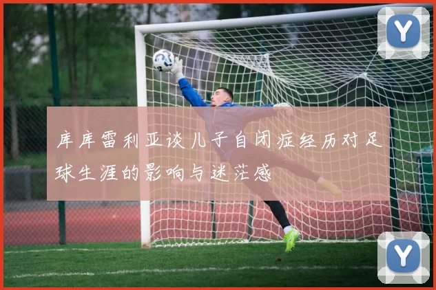 库库雷利亚谈儿子自闭症经历对足球生涯的影响与迷茫感