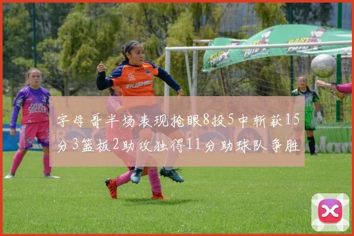 字母哥半场表现抢眼8投5中斩获15分3篮板2助攻独得11分助球队争胜