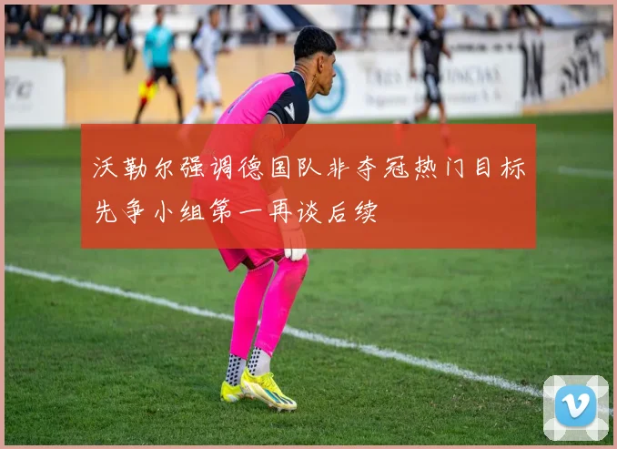 沃勒尔强调德国队非夺冠热门目标先争小组第一再谈后续