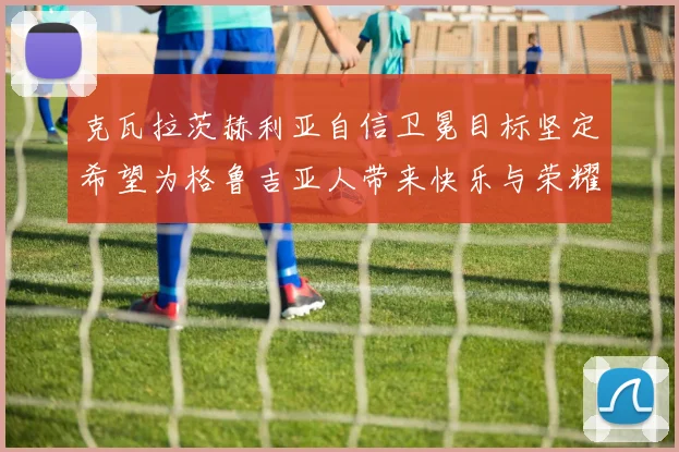 克瓦拉茨赫利亚自信卫冕目标坚定希望为格鲁吉亚人带来快乐与荣耀
