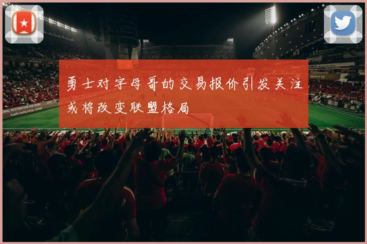 勇士对字母哥的交易报价引发关注或将改变联盟格局