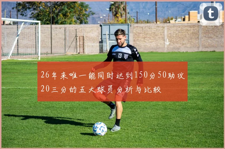 26年来唯一能同时达到150分50助攻20三分的五大球员分析与比较