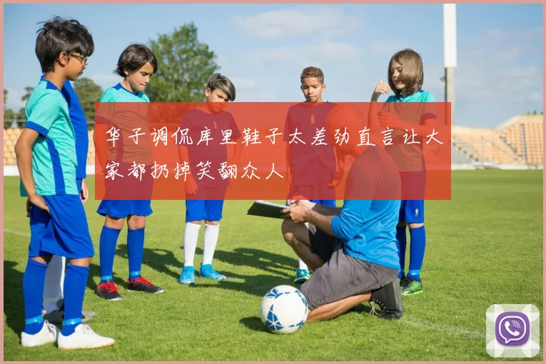 华子调侃库里鞋子太差劲直言让大家都扔掉笑翻众人