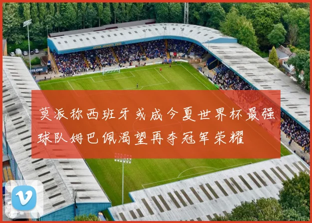 莫派称西班牙或成今夏世界杯最强球队姆巴佩渴望再夺冠军荣耀