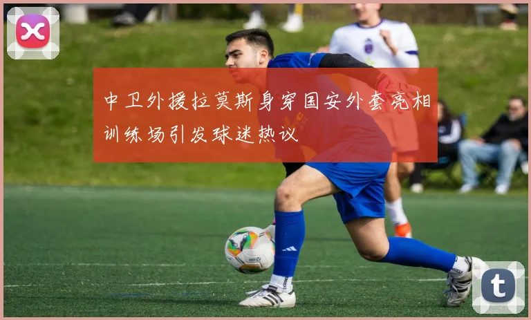 中卫外援拉莫斯身穿国安外套亮相训练场引发球迷热议