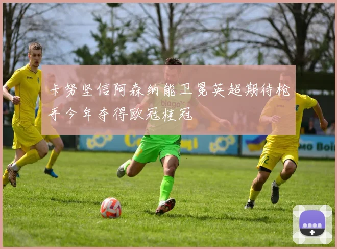 卡努坚信阿森纳能卫冕英超期待枪手今年夺得欧冠桂冠